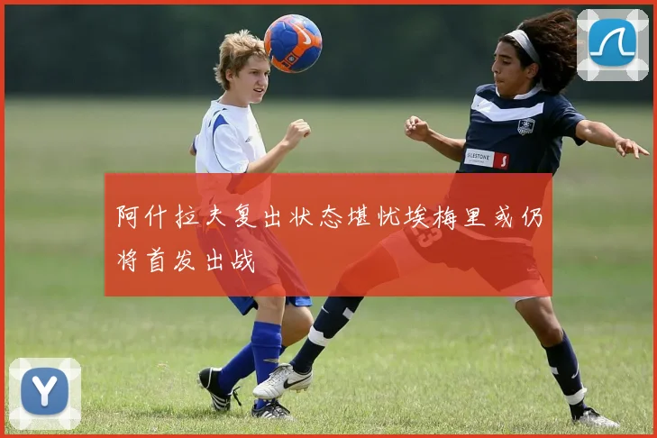 阿什拉夫复出状态堪忧埃梅里或仍将首发出战