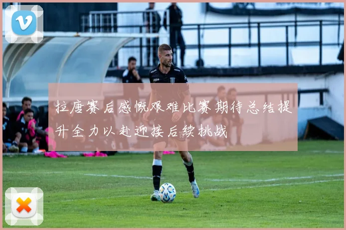 拉唐赛后感慨艰难比赛期待总结提升全力以赴迎接后续挑战