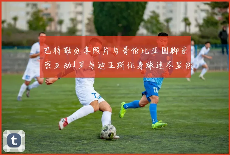 巴特勒分享照片与哥伦比亚国脚亲密互动J罗与迪亚斯化身球迷尽显热情