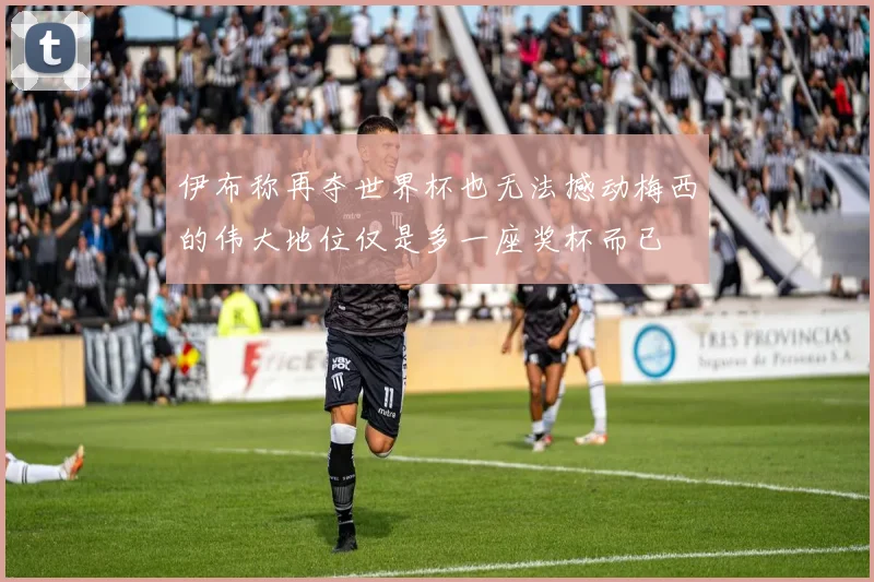 伊布称再夺世界杯也无法撼动梅西的伟大地位仅是多一座奖杯而已
