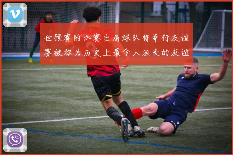 世预赛附加赛出局球队将举行友谊赛被称为历史上最令人沮丧的友谊赛