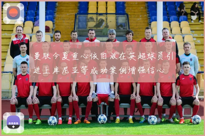 曼联今夏重心依旧放在英超球员引进上库尼亚等成功案例增强信心