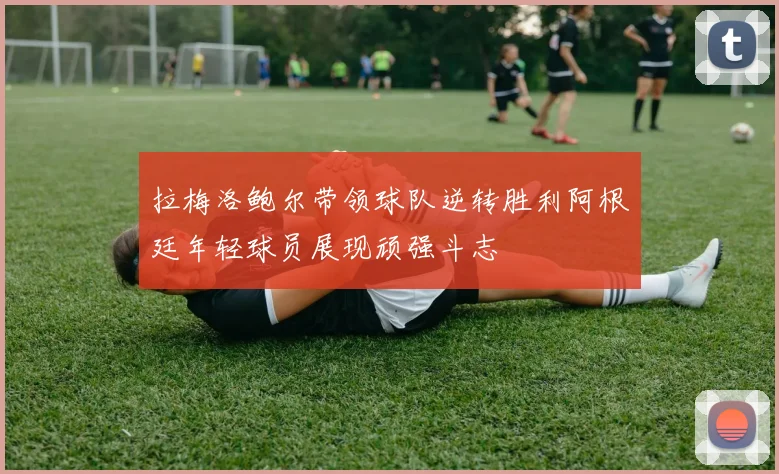 拉梅洛鲍尔带领球队逆转胜利阿根廷年轻球员展现顽强斗志