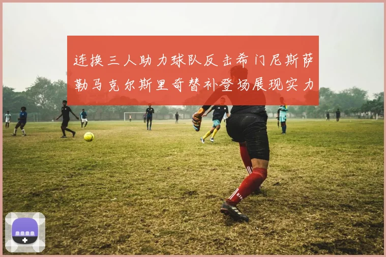 连换三人助力球队反击希门尼斯萨勒马克尔斯里奇替补登场展现实力