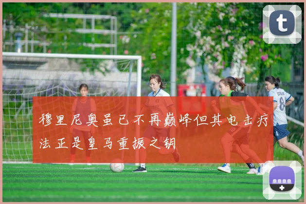 穆里尼奥虽已不再巅峰但其电击疗法正是皇马重振之钥