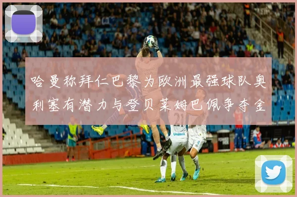 哈曼称拜仁巴黎为欧洲最强球队奥利塞有潜力与登贝莱姆巴佩争夺金球奖