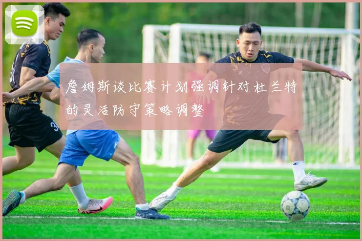 詹姆斯谈比赛计划强调针对杜兰特的灵活防守策略调整
