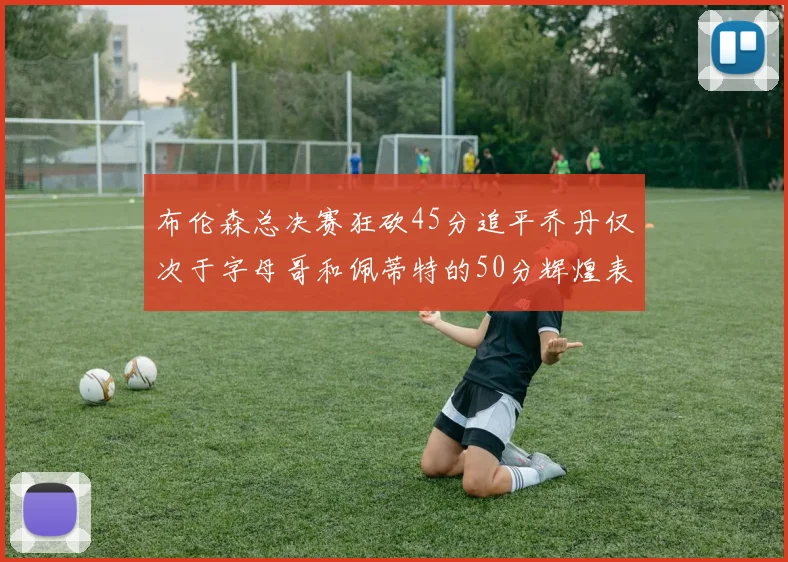 布伦森总决赛狂砍45分追平乔丹仅次于字母哥和佩蒂特的50分辉煌表现
