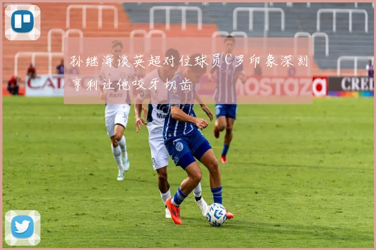 孙继海谈英超对位球员C罗印象深刻亨利让他咬牙切齿