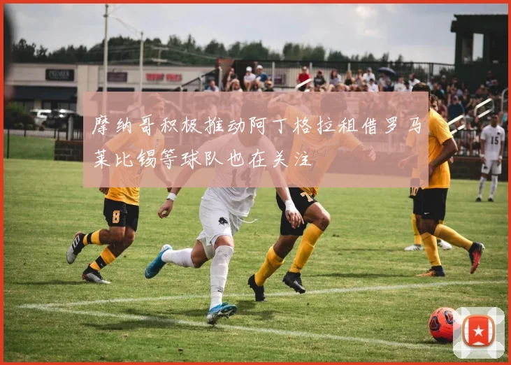 摩纳哥积极推动阿丁格拉租借罗马莱比锡等球队也在关注