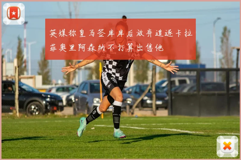 英媒称皇马签库库后放弃追逐卡拉菲奥里阿森纳不打算出售他