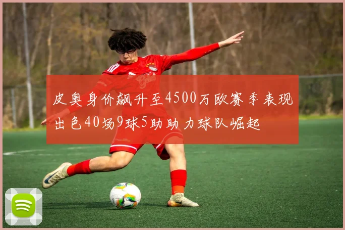 皮奥身价飙升至4500万欧赛季表现出色40场9球5助助力球队崛起