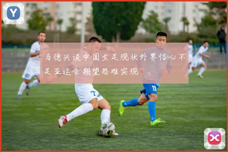 马德兴谈中国女足现状外界信心不足亚运会期望恐难实现
