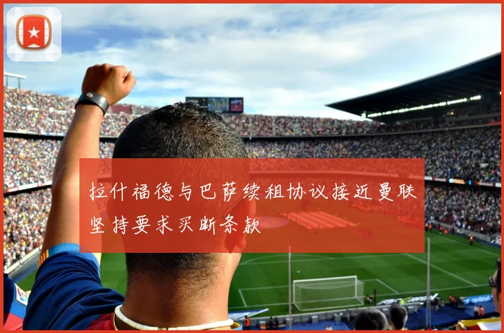 拉什福德与巴萨续租协议接近曼联坚持要求买断条款