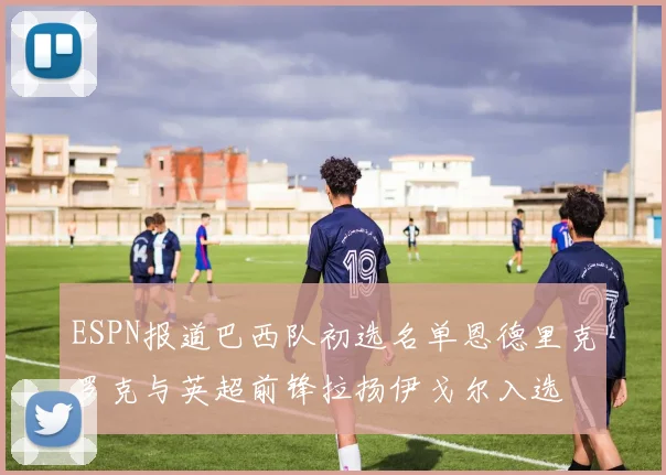 ESPN报道巴西队初选名单恩德里克罗克与英超前锋拉扬伊戈尔入选