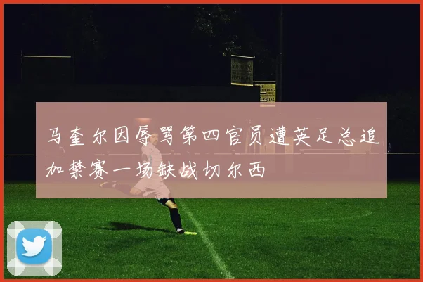 马奎尔因辱骂第四官员遭英足总追加禁赛一场缺战切尔西