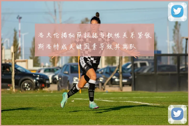洛夫伦揭秘萨拉赫与教练关系紧张斯洛特成关键因素导致其离队