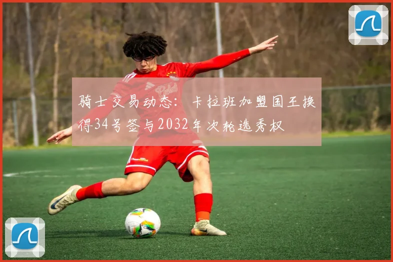 骑士交易动态：卡拉班加盟国王换得34号签与2032年次轮选秀权
