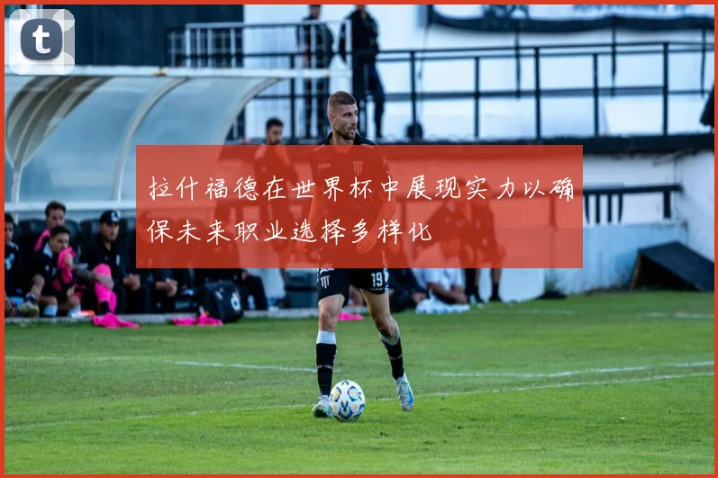 拉什福德在世界杯中展现实力以确保未来职业选择多样化
