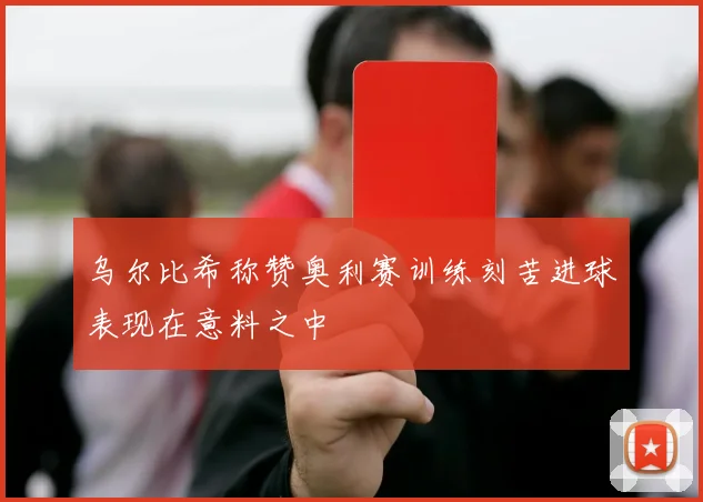 乌尔比希称赞奥利赛训练刻苦进球表现在意料之中