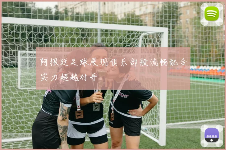 阿根廷足球展现俱乐部般流畅配合实力超越对手