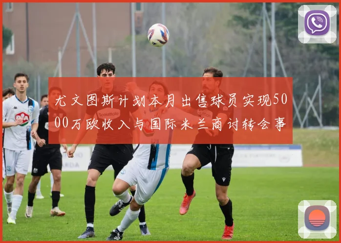 尤文图斯计划本月出售球员实现5000万欧收入与国际米兰商讨转会事宜